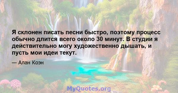 Я склонен писать песни быстро, поэтому процесс обычно длится всего около 30 минут. В студии я действительно могу художественно дышать, и пусть мои идеи текут.