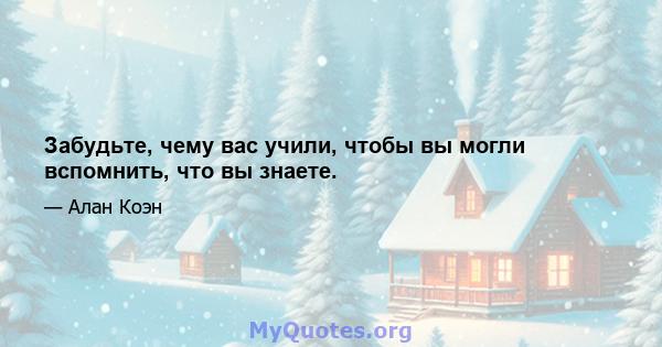 Забудьте, чему вас учили, чтобы вы могли вспомнить, что вы знаете.