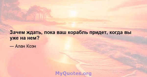 Зачем ждать, пока ваш корабль придет, когда вы уже на нем?