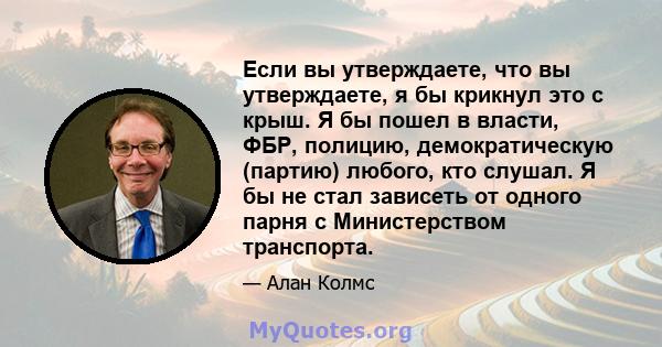 Если вы утверждаете, что вы утверждаете, я бы крикнул это с крыш. Я бы пошел в власти, ФБР, полицию, демократическую (партию) любого, кто слушал. Я бы не стал зависеть от одного парня с Министерством транспорта.