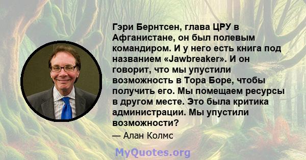 Гэри Бернтсен, глава ЦРУ в Афганистане, он был полевым командиром. И у него есть книга под названием «Jawbreaker». И он говорит, что мы упустили возможность в Тора Боре, чтобы получить его. Мы помещаем ресурсы в другом