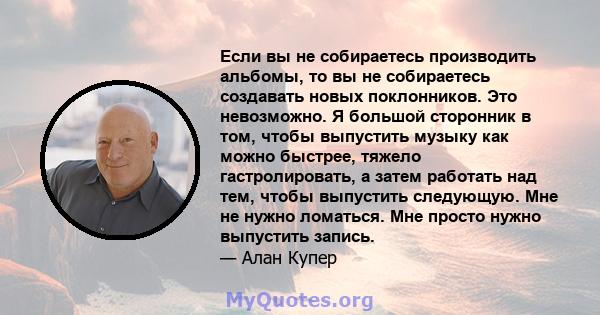 Если вы не собираетесь производить альбомы, то вы не собираетесь создавать новых поклонников. Это невозможно. Я большой сторонник в том, чтобы выпустить музыку как можно быстрее, тяжело гастролировать, а затем работать