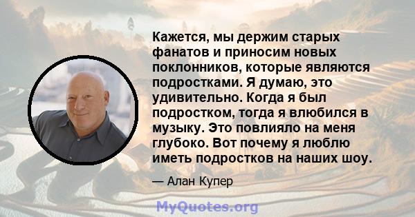 Кажется, мы держим старых фанатов и приносим новых поклонников, которые являются подростками. Я думаю, это удивительно. Когда я был подростком, тогда я влюбился в музыку. Это повлияло на меня глубоко. Вот почему я люблю 