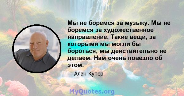 Мы не боремся за музыку. Мы не боремся за художественное направление. Такие вещи, за которыми мы могли бы бороться, мы действительно не делаем. Нам очень повезло об этом.