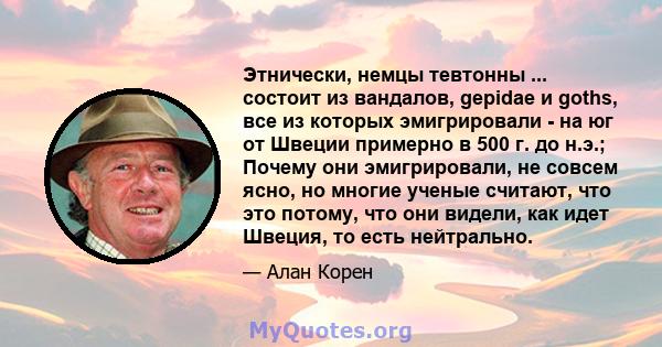 Этнически, немцы тевтонны ... состоит из вандалов, gepidae и goths, все из которых эмигрировали - на юг от Швеции примерно в 500 г. до н.э.; Почему они эмигрировали, не совсем ясно, но многие ученые считают, что это