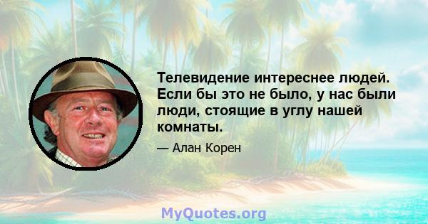 Телевидение интереснее людей. Если бы это не было, у нас были люди, стоящие в углу нашей комнаты.