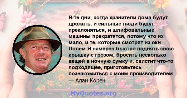 В те дни, когда хранители дома будут дрожать, и сильные люди будут преклоняться, и шлифовальные машины прекратятся, потому что их мало, и те, которые смотрят из окн Полем Я намерен быстро поднять свою крышку с грозом,