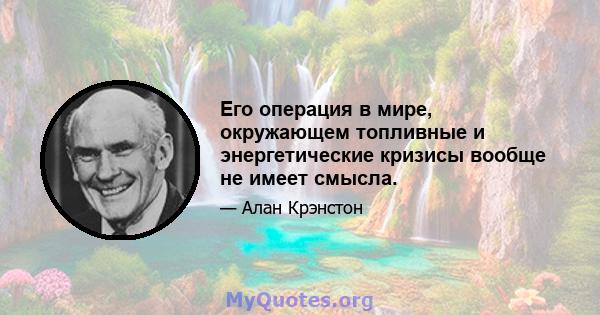 Его операция в мире, окружающем топливные и энергетические кризисы вообще не имеет смысла.