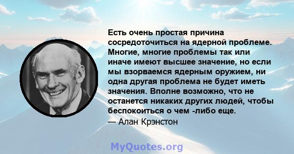 Есть очень простая причина сосредоточиться на ядерной проблеме. Многие, многие проблемы так или иначе имеют высшее значение, но если мы взорваемся ядерным оружием, ни одна другая проблема не будет иметь значения. Вполне 