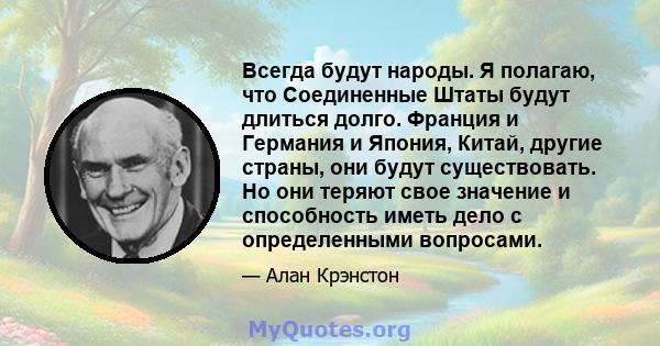 Всегда будут народы. Я полагаю, что Соединенные Штаты будут длиться долго. Франция и Германия и Япония, Китай, другие страны, они будут существовать. Но они теряют свое значение и способность иметь дело с определенными