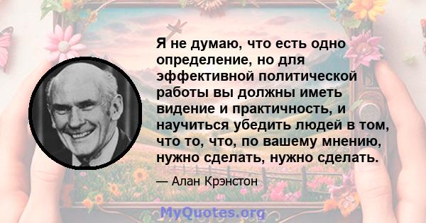 Я не думаю, что есть одно определение, но для эффективной политической работы вы должны иметь видение и практичность, и научиться убедить людей в том, что то, что, по вашему мнению, нужно сделать, нужно сделать.