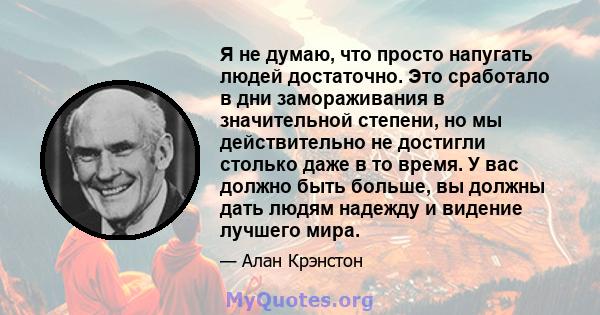 Я не думаю, что просто напугать людей достаточно. Это сработало в дни замораживания в значительной степени, но мы действительно не достигли столько даже в то время. У вас должно быть больше, вы должны дать людям надежду 