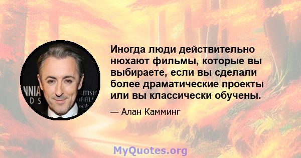 Иногда люди действительно нюхают фильмы, которые вы выбираете, если вы сделали более драматические проекты или вы классически обучены.