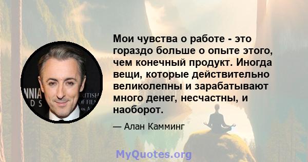 Мои чувства о работе - это гораздо больше о опыте этого, чем конечный продукт. Иногда вещи, которые действительно великолепны и зарабатывают много денег, несчастны, и наоборот.