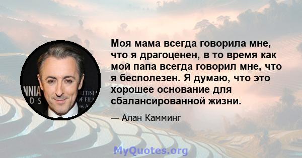 Моя мама всегда говорила мне, что я драгоценен, в то время как мой папа всегда говорил мне, что я бесполезен. Я думаю, что это хорошее основание для сбалансированной жизни.