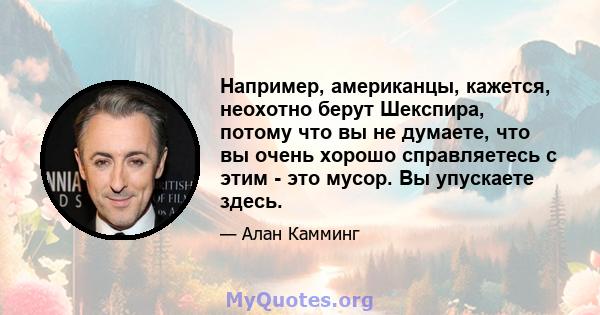 Например, американцы, кажется, неохотно берут Шекспира, потому что вы не думаете, что вы очень хорошо справляетесь с этим - это мусор. Вы упускаете здесь.