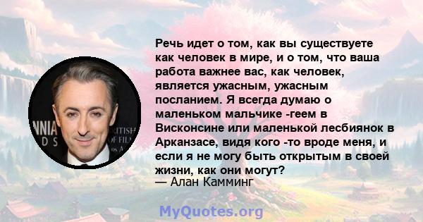 Речь идет о том, как вы существуете как человек в мире, и о том, что ваша работа важнее вас, как человек, является ужасным, ужасным посланием. Я всегда думаю о маленьком мальчике -геем в Висконсине или маленькой