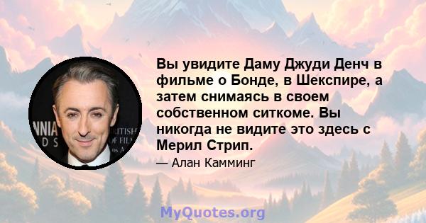 Вы увидите Даму Джуди Денч в фильме о Бонде, в Шекспире, а затем снимаясь в своем собственном ситкоме. Вы никогда не видите это здесь с Мерил Стрип.