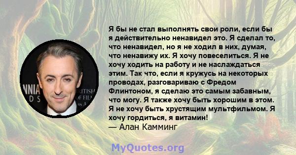 Я бы не стал выполнять свои роли, если бы я действительно ненавидел это. Я сделал то, что ненавидел, но я не ходил в них, думая, что ненавижу их. Я хочу повеселиться. Я не хочу ходить на работу и не наслаждаться этим.