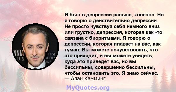 Я был в депрессии раньше, конечно. Но я говорю о действительно депрессии. Не просто чувствуя себя немного вниз или грустно, депрессия, которая как -то связана с биоритмами. Я говорю о депрессии, которая плавает на вас,