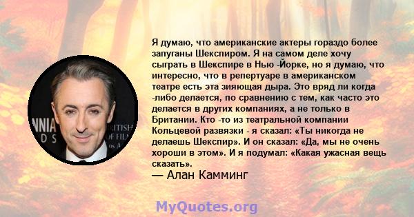 Я думаю, что американские актеры гораздо более запуганы Шекспиром. Я на самом деле хочу сыграть в Шекспире в Нью -Йорке, но я думаю, что интересно, что в репертуаре в американском театре есть эта зияющая дыра. Это вряд