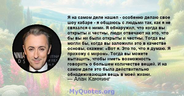 Я на самом деле нашел - особенно делаю свое шоу кабаре - я общаюсь с людьми так, как я не связался с ними. Я обнаружил, что когда вы открыты и честны, люди отвечают на это, что бы вы ни были открыты и честны. Тогда вы