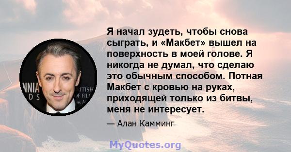 Я начал зудеть, чтобы снова сыграть, и «Макбет» вышел на поверхность в моей голове. Я никогда не думал, что сделаю это обычным способом. Потная Макбет с кровью на руках, приходящей только из битвы, меня не интересует.