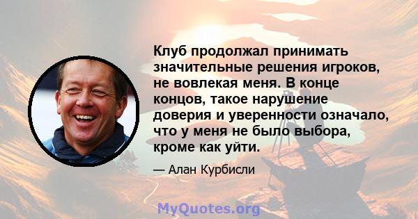 Клуб продолжал принимать значительные решения игроков, не вовлекая меня. В конце концов, такое нарушение доверия и уверенности означало, что у меня не было выбора, кроме как уйти.