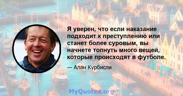 Я уверен, что если наказание подходит к преступлению или станет более суровым, вы начнете топнуть много вещей, которые происходят в футболе.