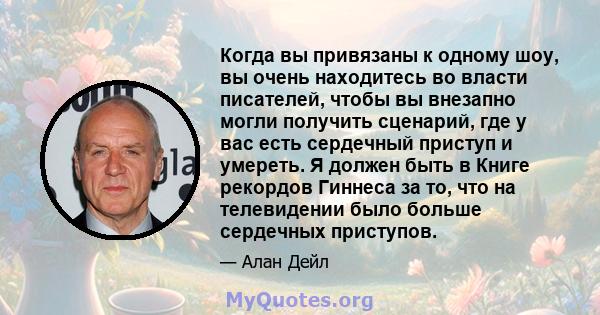 Когда вы привязаны к одному шоу, вы очень находитесь во власти писателей, чтобы вы внезапно могли получить сценарий, где у вас есть сердечный приступ и умереть. Я должен быть в Книге рекордов Гиннеса за то, что на