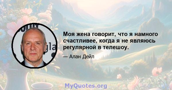 Моя жена говорит, что я намного счастливее, когда я не являюсь регулярной в телешоу.