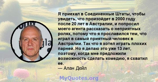 Я приехал в Соединенные Штаты, чтобы увидеть, что произойдет в 2000 году после 20 лет в Австралии, и попросил моего агента рассказать о неприятных ролях, потому что я прославился тем, что играл в самый приятный человек