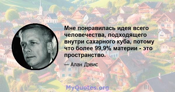 Мне понравилась идея всего человечества, подходящего внутри сахарного куба, потому что более 99,9% материи - это пространство.