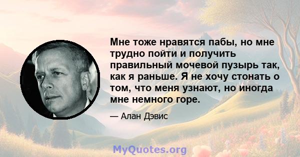 Мне тоже нравятся пабы, но мне трудно пойти и получить правильный мочевой пузырь так, как я раньше. Я не хочу стонать о том, что меня узнают, но иногда мне немного горе.