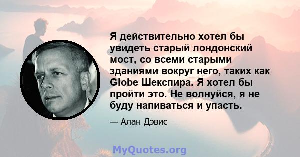 Я действительно хотел бы увидеть старый лондонский мост, со всеми старыми зданиями вокруг него, таких как Globe Шекспира. Я хотел бы пройти это. Не волнуйся, я не буду напиваться и упасть.