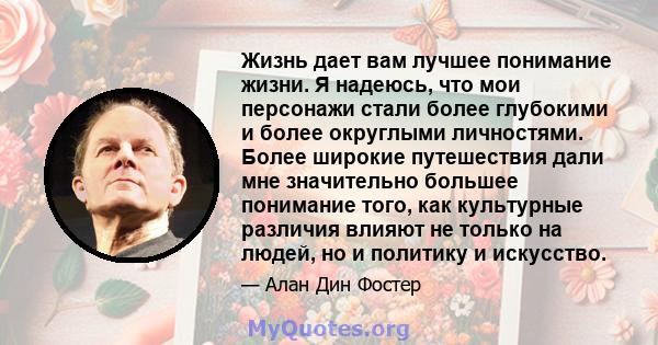 Жизнь дает вам лучшее понимание жизни. Я надеюсь, что мои персонажи стали более глубокими и более округлыми личностями. Более широкие путешествия дали мне значительно большее понимание того, как культурные различия