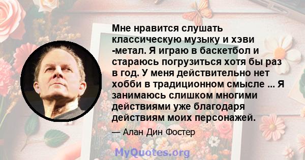 Мне нравится слушать классическую музыку и хэви -метал. Я играю в баскетбол и стараюсь погрузиться хотя бы раз в год. У меня действительно нет хобби в традиционном смысле ... Я занимаюсь слишком многими действиями уже