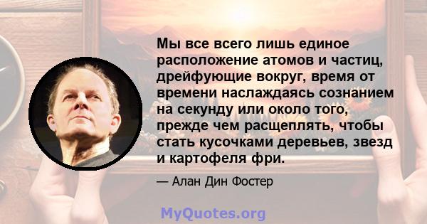 Мы все всего лишь единое расположение атомов и частиц, дрейфующие вокруг, время от времени наслаждаясь сознанием на секунду или около того, прежде чем расщеплять, чтобы стать кусочками деревьев, звезд и картофеля фри.