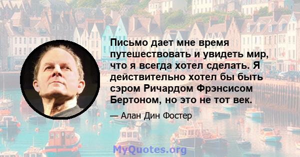 Письмо дает мне время путешествовать и увидеть мир, что я всегда хотел сделать. Я действительно хотел бы быть сэром Ричардом Фрэнсисом Бертоном, но это не тот век.