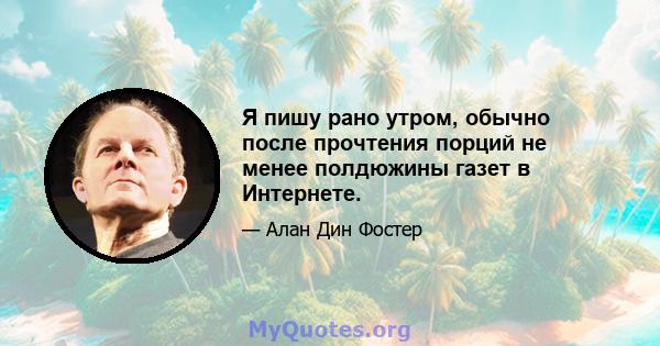 Я пишу рано утром, обычно после прочтения порций не менее полдюжины газет в Интернете.