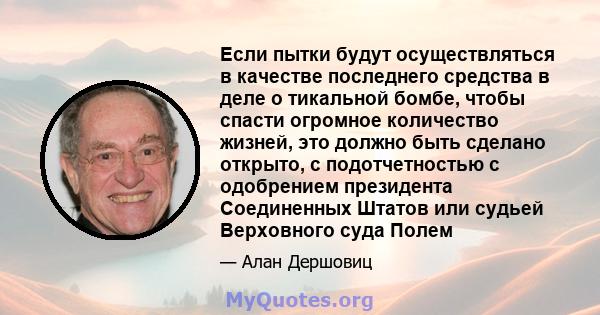 Если пытки будут осуществляться в качестве последнего средства в деле о тикальной бомбе, чтобы спасти огромное количество жизней, это должно быть сделано открыто, с подотчетностью с одобрением президента Соединенных