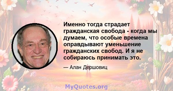 Именно тогда страдает гражданская свобода - когда мы думаем, что особые времена оправдывают уменьшение гражданских свобод. И я не собираюсь принимать это.