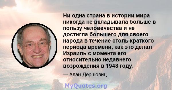 Ни одна страна в истории мира никогда не вкладывала больше в пользу человечества и не достигла большего для своего народа в течение столь краткого периода времени, как это делал Израиль с момента его относительно