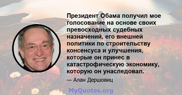 Президент Обама получил мое голосование на основе своих превосходных судебных назначений, его внешней политики по строительству консенсуса и улучшения, которые он принес в катастрофическую экономику, которую он