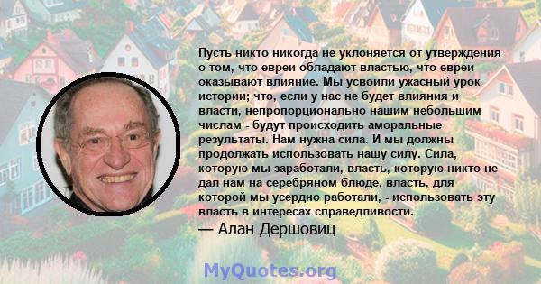 Пусть никто никогда не уклоняется от утверждения о том, что евреи обладают властью, что евреи оказывают влияние. Мы усвоили ужасный урок истории; что, если у нас не будет влияния и власти, непропорционально нашим