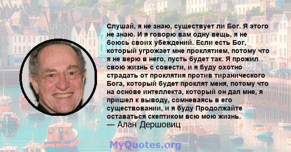 Слушай, я не знаю, существует ли Бог. Я этого не знаю. И я говорю вам одну вещь, я не боюсь своих убеждений. Если есть Бог, который угрожает мне проклятием, потому что я не верю в него, пусть будет так. Я прожил свою