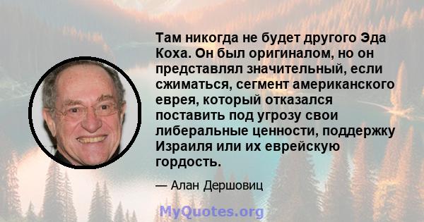 Там никогда не будет другого Эда Коха. Он был оригиналом, но он представлял значительный, если сжиматься, сегмент американского еврея, который отказался поставить под угрозу свои либеральные ценности, поддержку Израиля