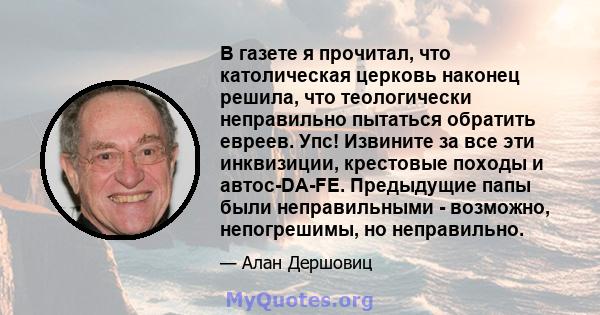 В газете я прочитал, что католическая церковь наконец решила, что теологически неправильно пытаться обратить евреев. Упс! Извините за все эти инквизиции, крестовые походы и автос-DA-FE. Предыдущие папы были