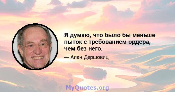 Я думаю, что было бы меньше пыток с требованием ордера, чем без него.