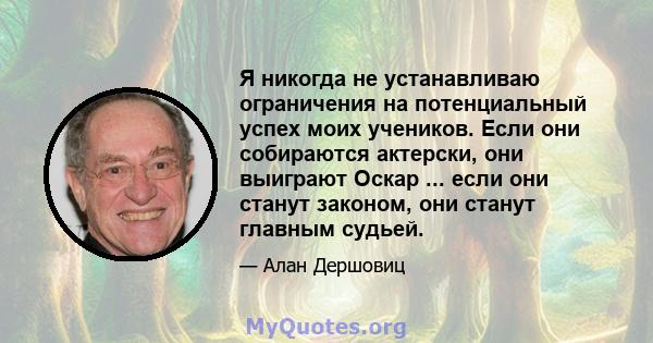 Я никогда не устанавливаю ограничения на потенциальный успех моих учеников. Если они собираются актерски, они выиграют Оскар ... если они станут законом, они станут главным судьей.